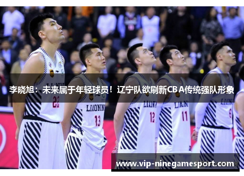 李晓旭：未来属于年轻球员！辽宁队欲刷新CBA传统强队形象
